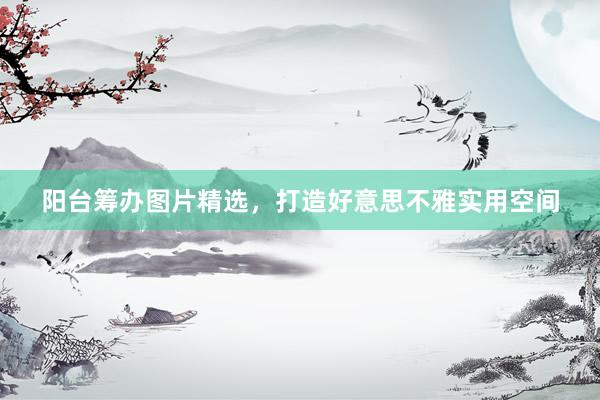 阳台筹办图片精选，打造好意思不雅实用空间